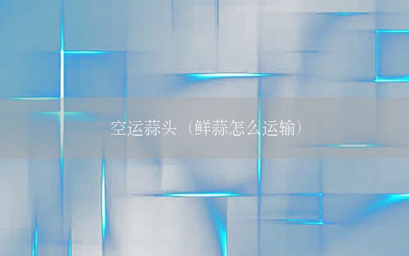 空运蒜头（鲜蒜怎么运输）