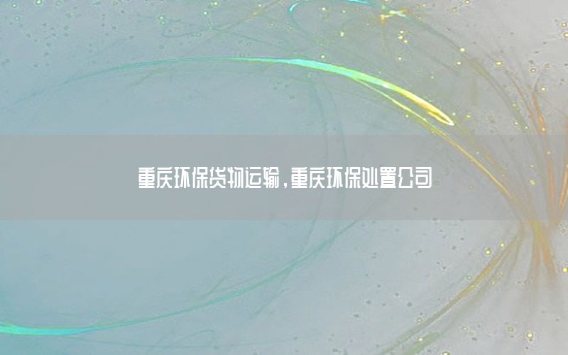 重庆环保货物运输，重庆环保处置公司