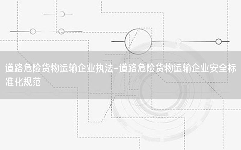 道路危险货物运输企业执法-道路危险货物运输企业安全标准化规范