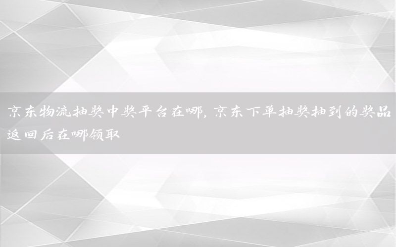 京东物流抽奖中奖平台在哪，京东下单抽奖抽到的奖品返回后在哪领取