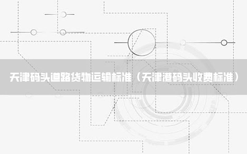 天津码头道路货物运输标准（天津港码头收费标准）