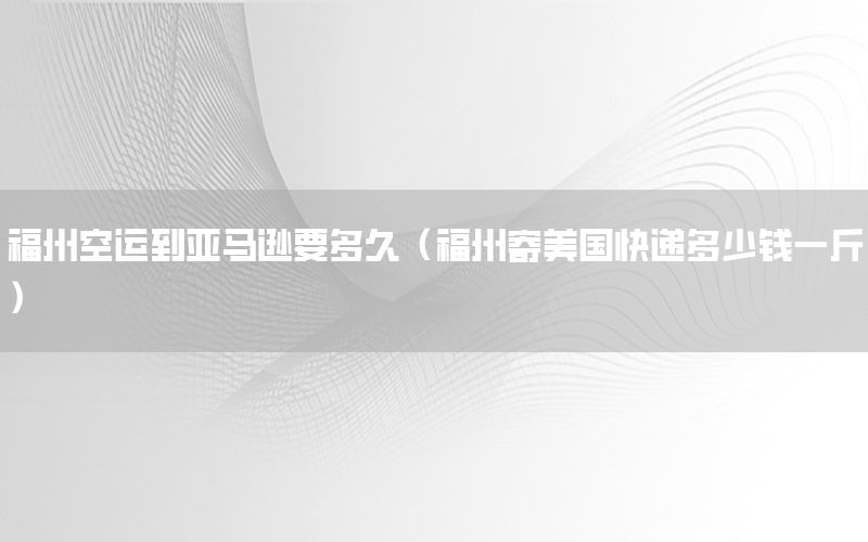 福州空运到亚马逊要多久（福州寄美国快递多少钱一斤）