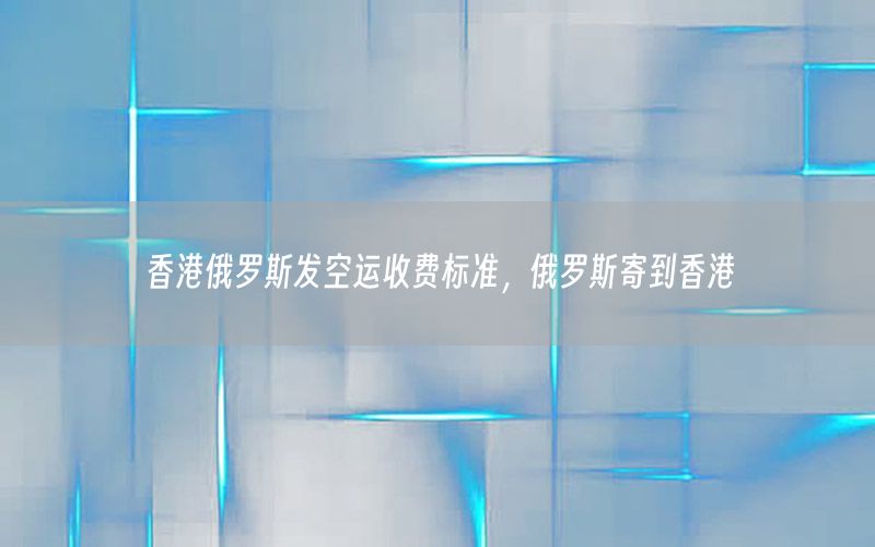香港俄罗斯发空运收费标准，俄罗斯寄到香港