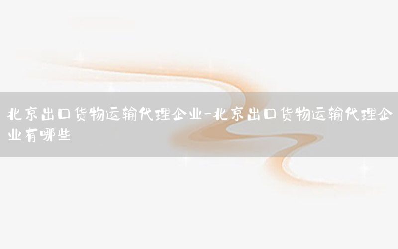 北京出口货物运输代理企业-北京出口货物运输代理企业有哪些