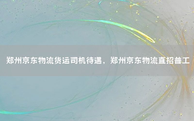 郑州京东物流货运司机待遇，郑州京东物流直招普工