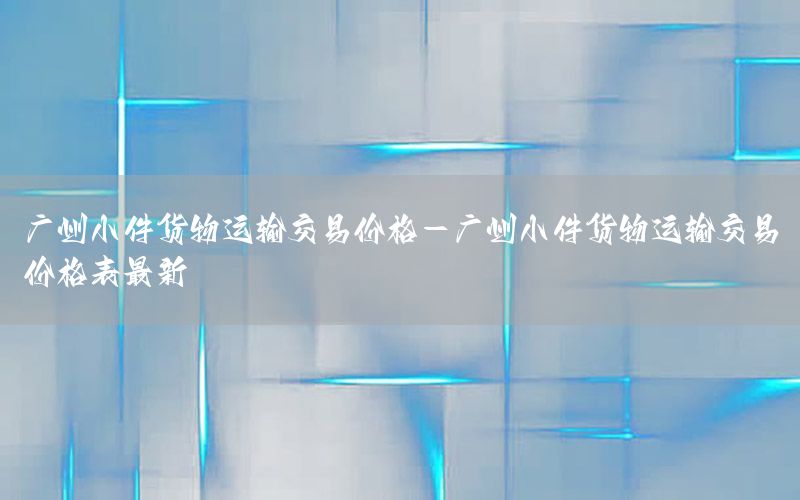广州小件货物运输交易价格-广州小件货物运输交易价格表最新