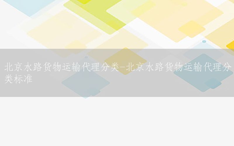 北京水路货物运输代理分类-北京水路货物运输代理分类标准