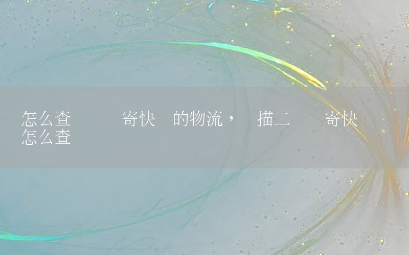 怎么查询扫码寄快递的物流，扫描二维码寄快递记录怎么查询