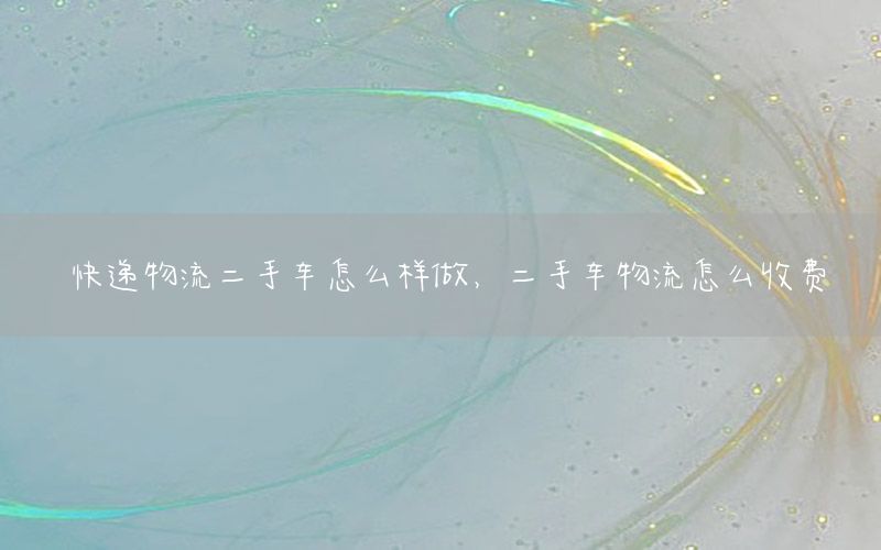 快递物流二手车怎么样做，二手车物流怎么收费