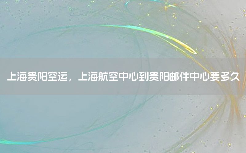 上海贵阳空运，上海航空中心到贵阳邮件中心要多久