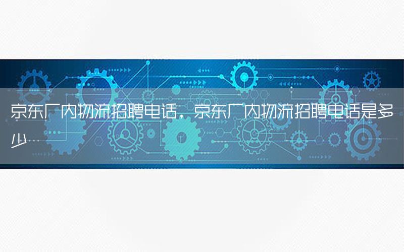 京东厂内物流招聘电话，京东厂内物流招聘电话是多少