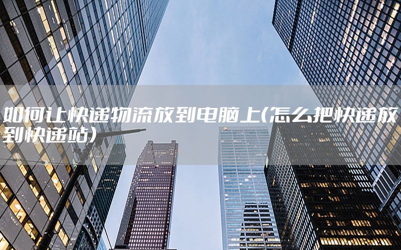 如何让快递物流放到电脑上（怎么把快递放到快递站）