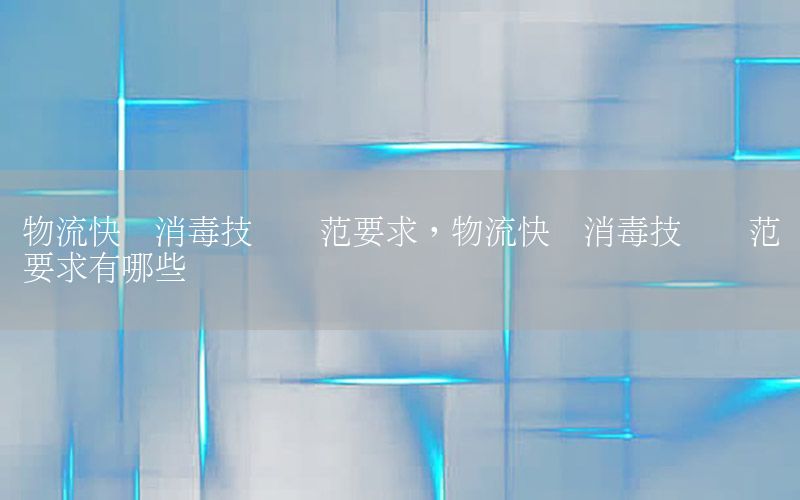 物流快递消毒技术规范要求，物流快递消毒技术规范要求有哪些