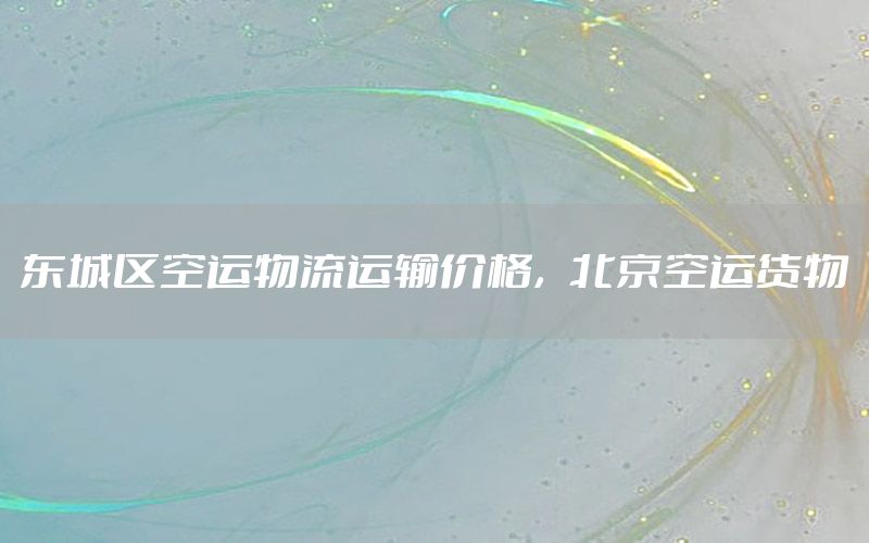 东城区空运物流运输价格，北京空运货物