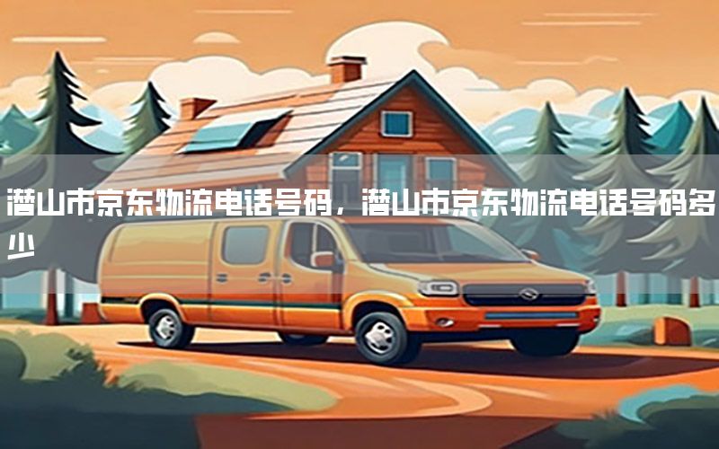 潜山市京东物流电话号码，潜山市京东物流电话号码多少