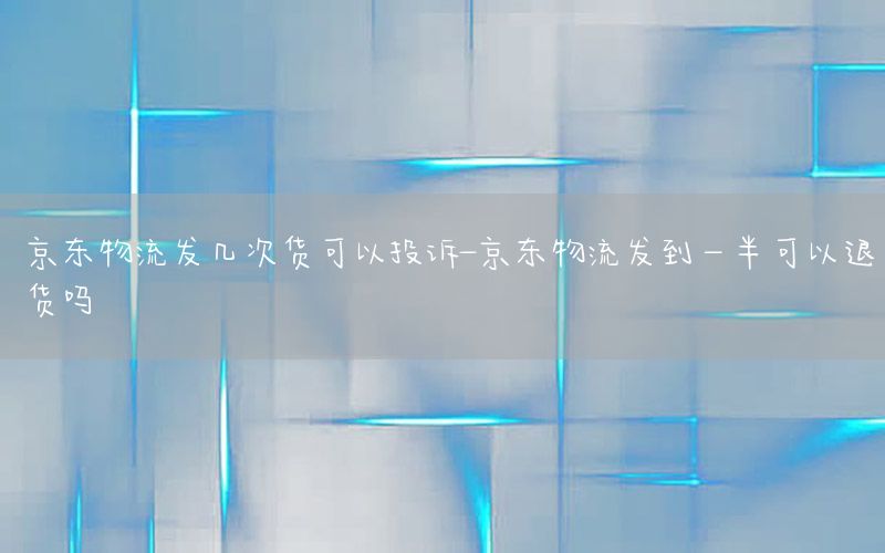 京东物流发几次货可以投诉-京东物流发到一半可以退货吗