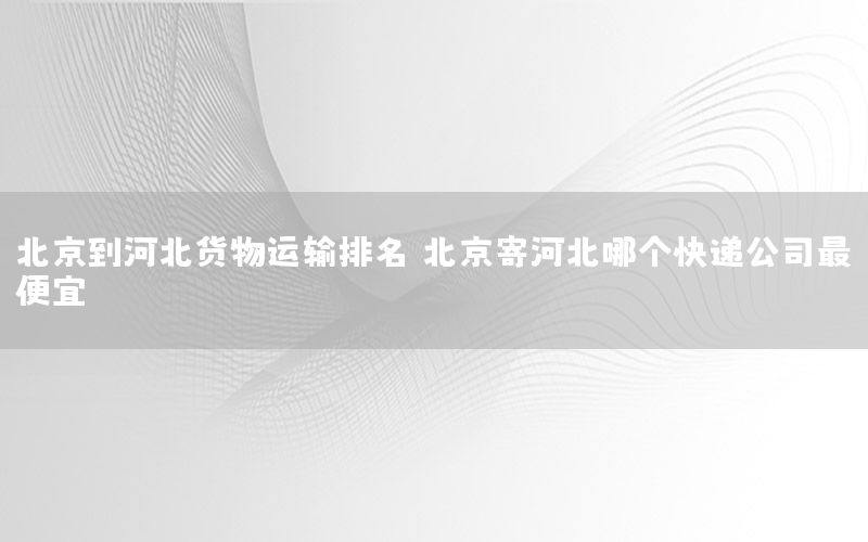 北京到河北货物运输排名（北京寄河北哪个快递公司最便宜）