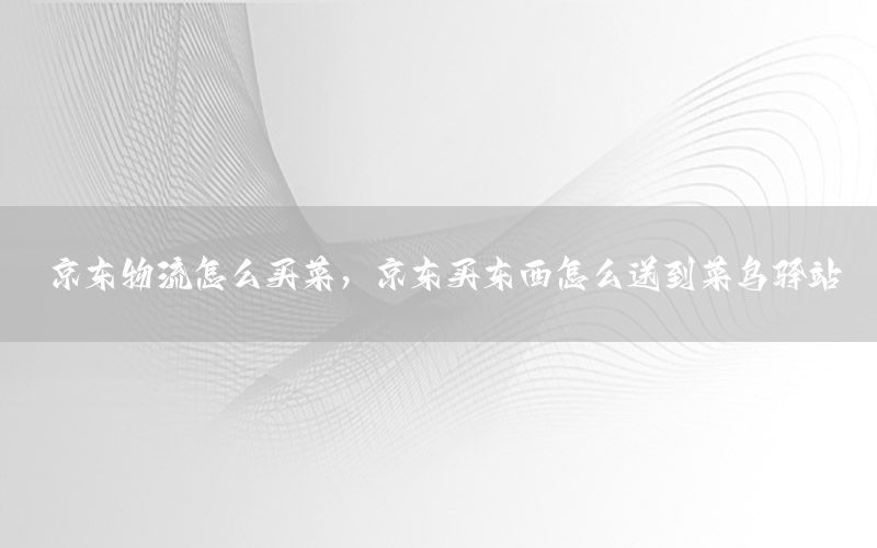 京东物流怎么买菜，京东买东西怎么送到菜鸟驿站