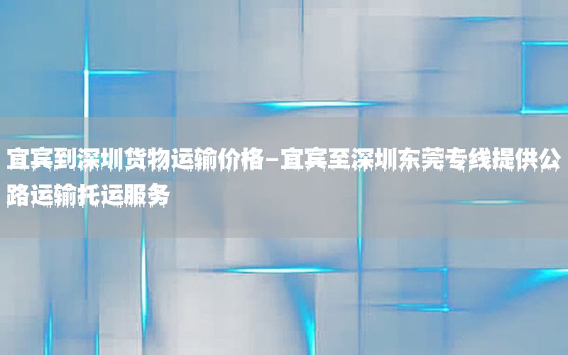 宜宾到深圳货物运输价格-宜宾至深圳东莞专线提供公路运输托运服务