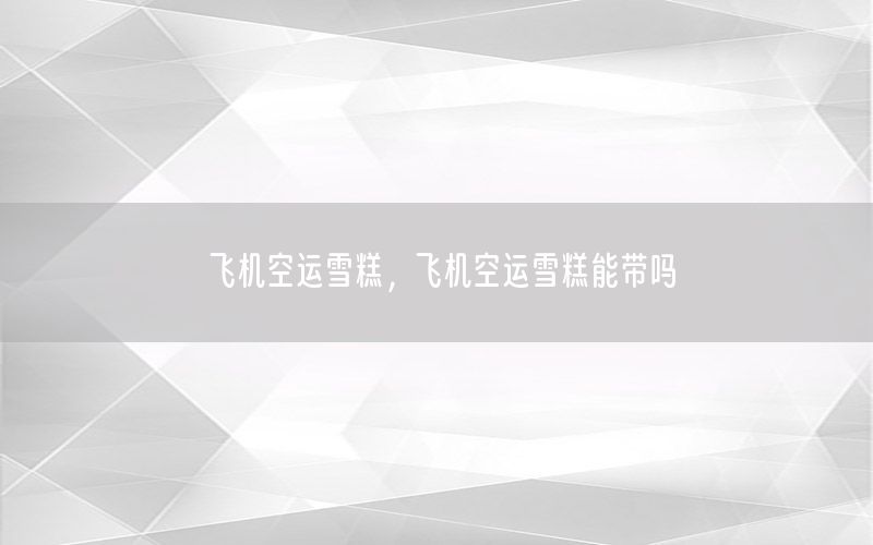 飞机空运雪糕，飞机空运雪糕能带吗