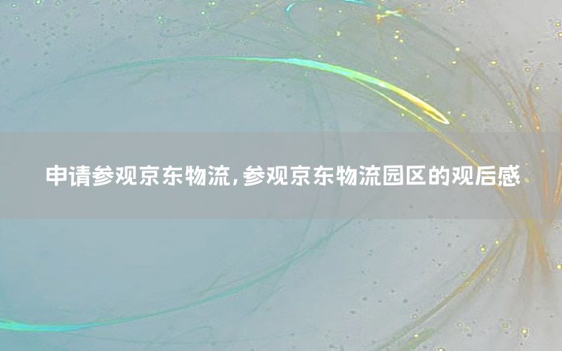 申请参观京东物流，参观京东物流园区的观后感