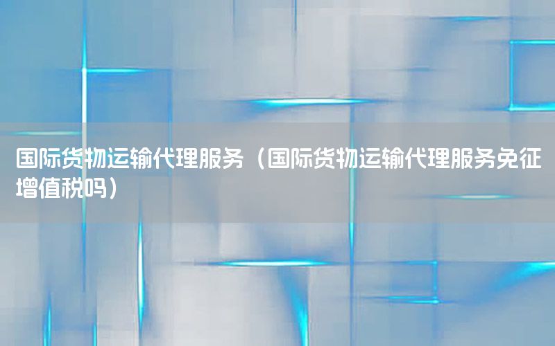 国际货物运输代理服务（国际货物运输代理服务免征增值税吗）