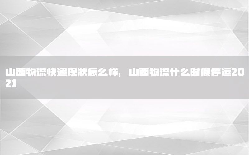 山西物流快递现状怎么样，山西物流什么时候停运2021
