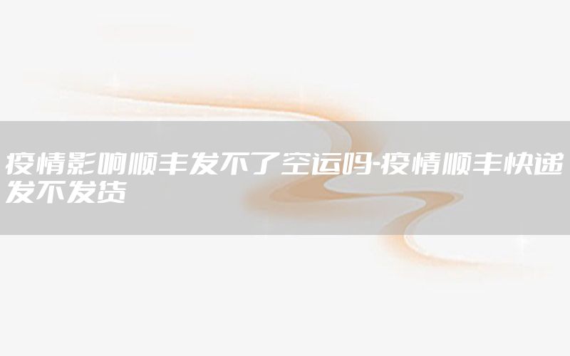 疫情影响顺丰发不了空运吗-疫情顺丰快递发不发货