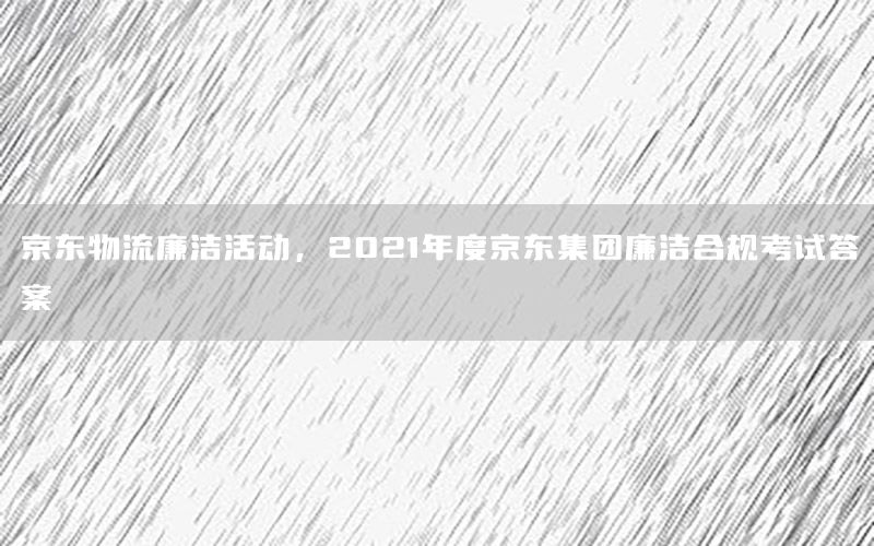 京东物流廉洁活动，2021年度京东集团廉洁合规考试答案