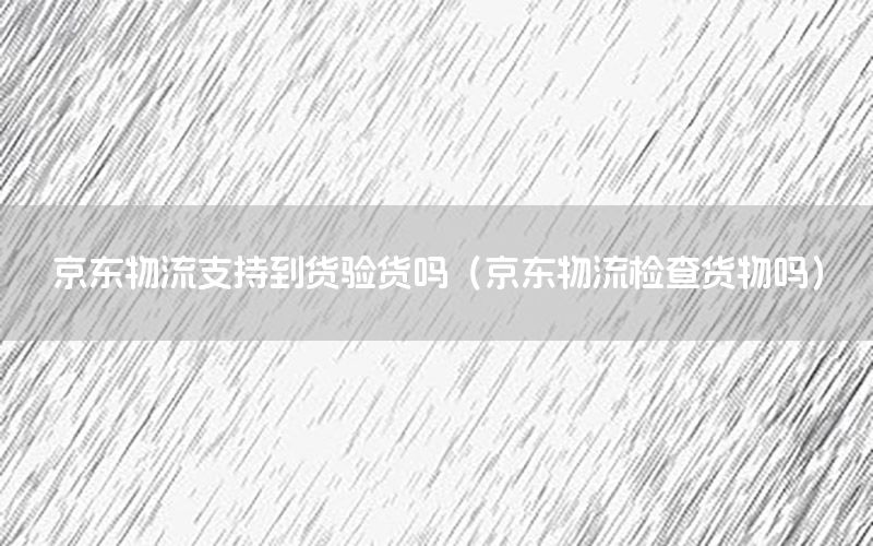 京东物流支持到货验货吗（京东物流检查货物吗）