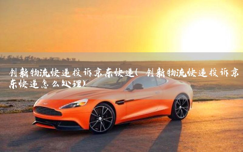 创新物流快递投诉京东快递（创新物流快递投诉京东快递怎么处理）