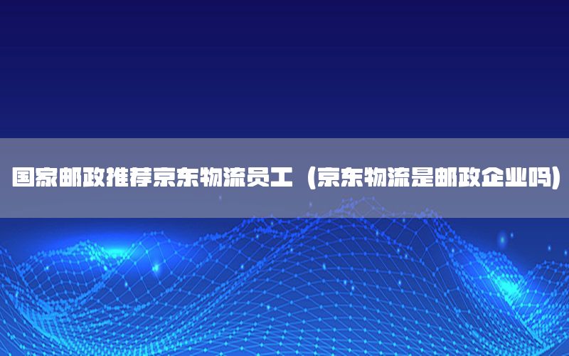 国家邮政推荐京东物流员工（京东物流是邮政企业吗）