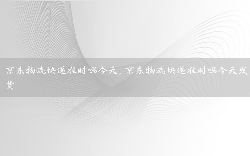 京东物流快递准时吗今天，京东物流快递准时吗今天发货