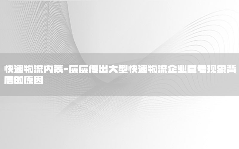 快递物流内幕-屡屡传出大型快递物流企业巨亏现象背后的原因