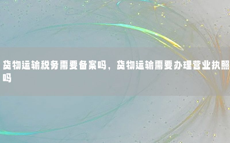 货物运输税务需要备案吗，货物运输需要办理营业执照吗