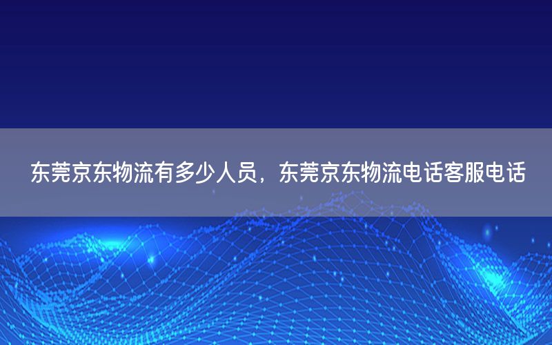 东莞京东物流有多少人员，东莞京东物流电话客服电话