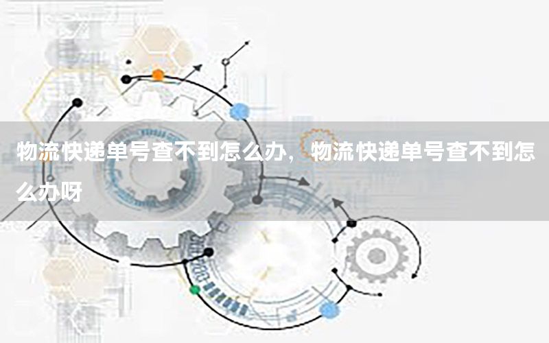 物流快递单号查不到怎么办，物流快递单号查不到怎么办呀