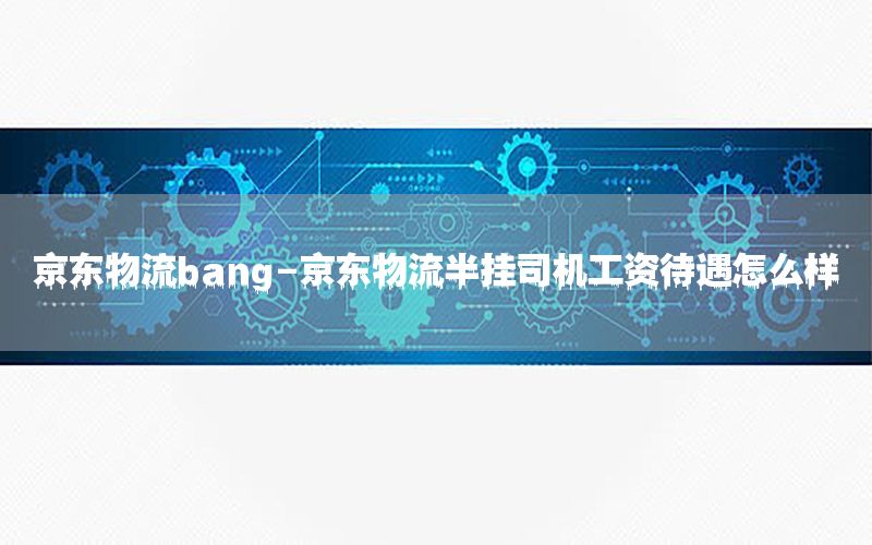 京东物流bang-京东物流半挂司机工资待遇怎么样