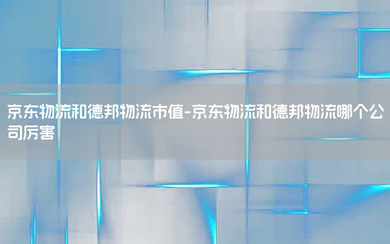 京东物流和德邦物流市值-京东物流和德邦物流哪个公司厉害
