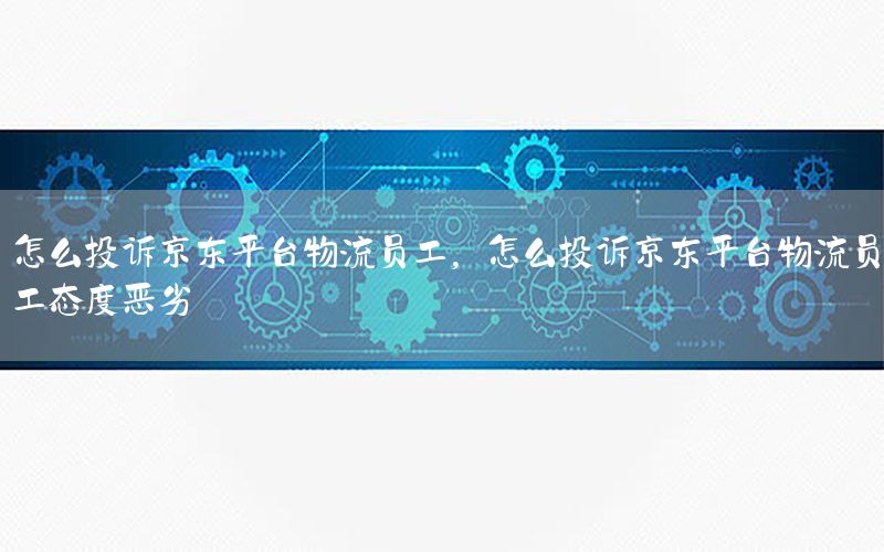 怎么投诉京东平台物流员工，怎么投诉京东平台物流员工态度恶劣