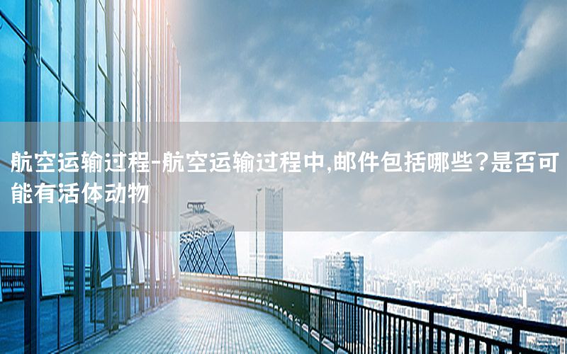 航空运输过程-航空运输过程中,邮件包括哪些?是否可能有活体动物