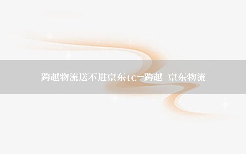 跨越物流送不进京东tc-跨越 京东物流