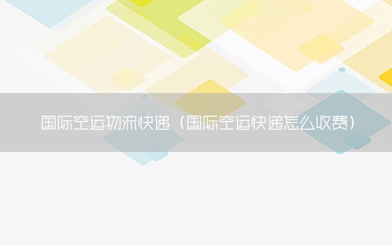 国际空运物流快递（国际空运快递怎么收费）