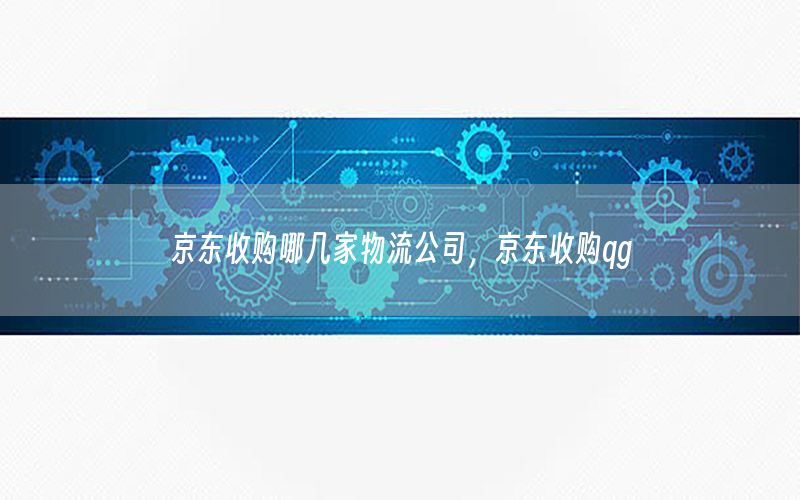 京东收购哪几家物流公司，京东收购qg