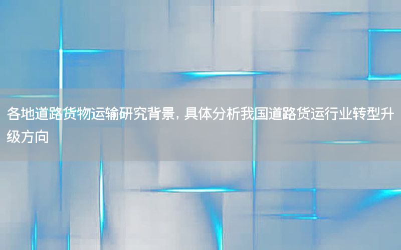 各地道路货物运输研究背景，具体分析我国道路货运行业转型升级方向