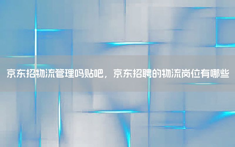 京东招物流管理吗贴吧，京东招聘的物流岗位有哪些