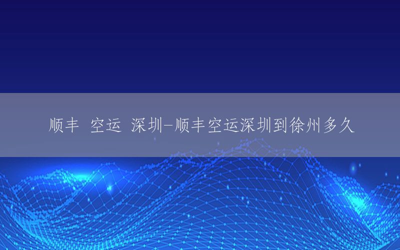 顺丰 空运 深圳-顺丰空运深圳到徐州多久