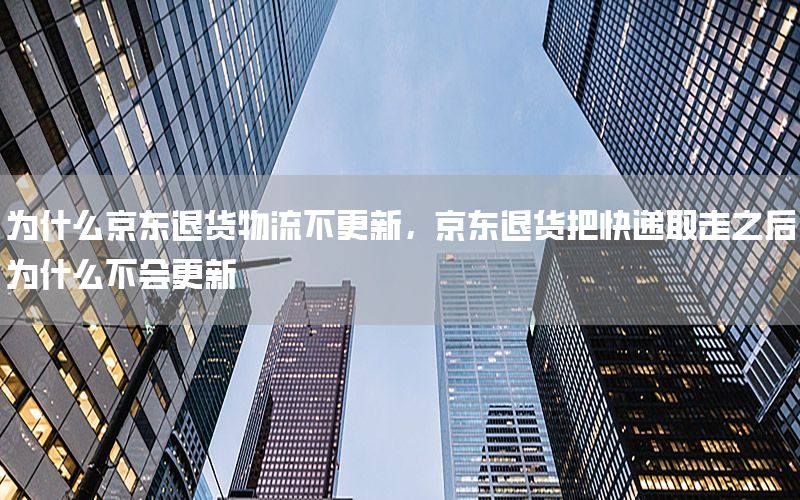 为什么京东退货物流不更新，京东退货把快递取走之后为什么不会更新