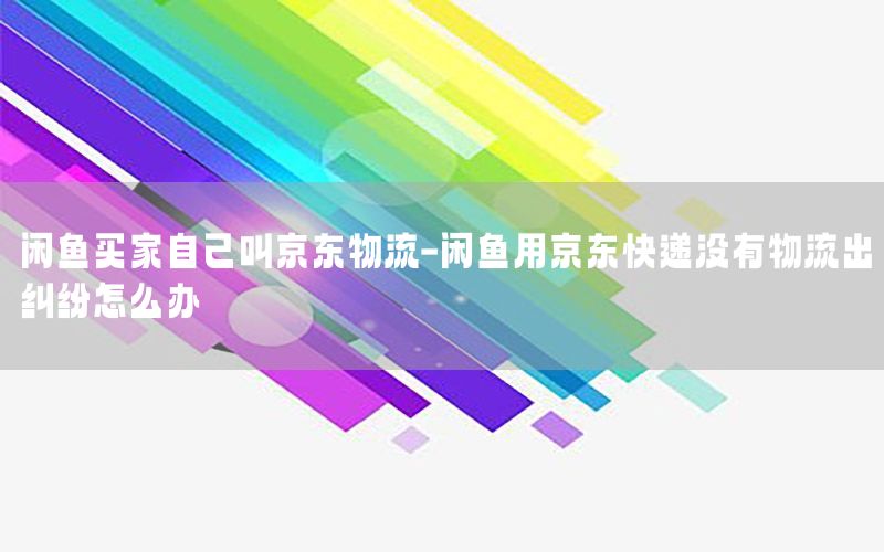闲鱼买家自己叫京东物流-闲鱼用京东快递没有物流出纠纷怎么办