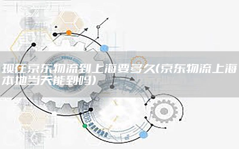 现在京东物流到上海要多久（京东物流上海本地当天能到吗）
